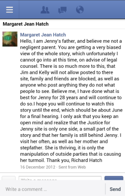 Screenshot of a message to me from Richard Hatch, Jenny's father. It reads: Hello, I am Jenny's father, and believe me not a negligent parent. You are getting a very biased view of the whole story, which unfortunately I cannot go into at this time, on advise of legal counsel. There is so much more to this, that Jim and Kelly will not allow posted to there site, family and friends are blocked, as well as anyone who post anything they do not what people to see. Believe me, I have done what is best for Jenny for 28 years and will continue to do so.I hope you will continue to watch this story until the end, which should be about June for a final hearing. I only ask that you keep an open mind and realize that the Justice for Jenny site is only one side, a small part of the story and that her family is still behind Jenny. I visit her often, as well as her mother and stepfather. She is thriving, it is only the manipulation of outside parties that is causing her turmoil. Thank you, Richard Hatch