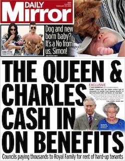 A front page from the Daily Mirror yesterday, with the paper's name in white on a red background in the top left corner. The lead story reads "The Queen & Charles cash in on benefits: Councils paying thousands to Royal Family for rent of hard-up tenants".